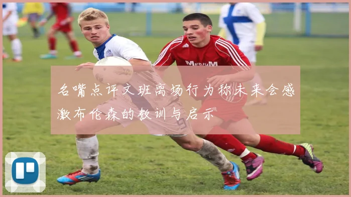 名嘴点评文班离场行为称未来会感激布伦森的教训与启示