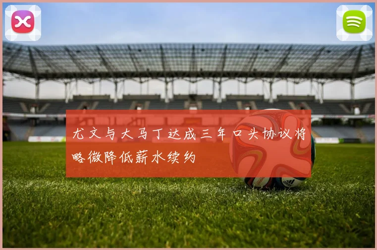 尤文与大马丁达成三年口头协议将略微降低薪水续约