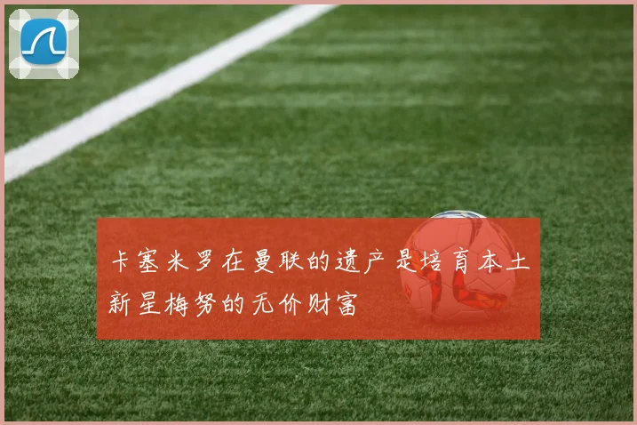 卡塞米罗在曼联的遗产是培育本土新星梅努的无价财富