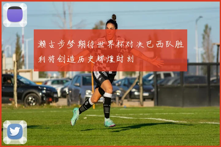 濑古步梦期待世界杯对决巴西队胜利将创造历史辉煌时刻