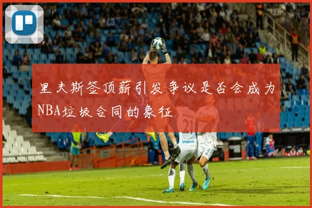 里夫斯签顶薪引发争议是否会成为NBA垃圾合同的象征