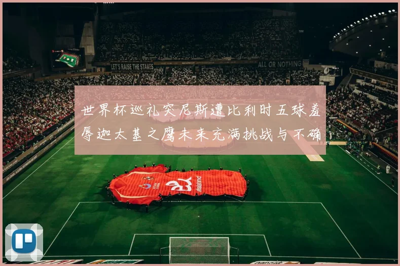 世界杯巡礼突尼斯遭比利时五球羞辱迦太基之鹰未来充满挑战与不确定性