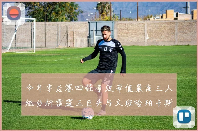 今年季后赛四强净效率值最高三人组分析雷霆三巨头与文班哈珀卡斯尔的表现对比