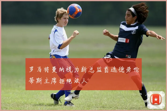 罗马将曼纳视为新总监首选德劳伦蒂斯主席拒绝放人