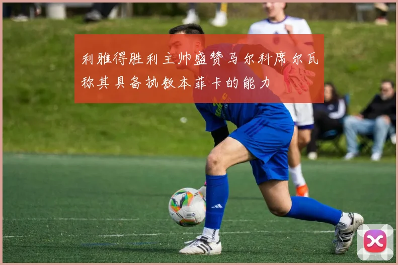 利雅得胜利主帅盛赞马尔科席尔瓦称其具备执教本菲卡的能力