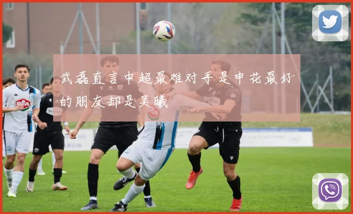 武磊直言中超最难对手是申花最好的朋友却是吴曦