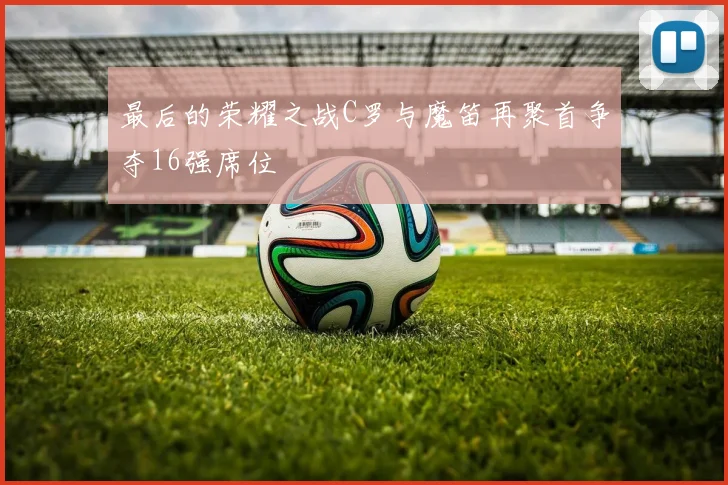 最后的荣耀之战C罗与魔笛再聚首争夺16强席位
