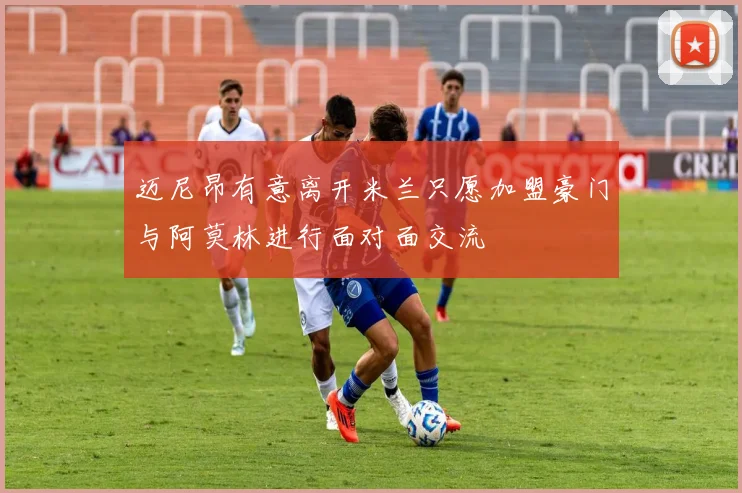 迈尼昂有意离开米兰只愿加盟豪门与阿莫林进行面对面交流