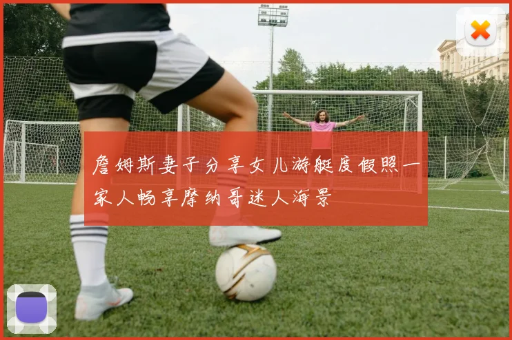 詹姆斯妻子分享女儿游艇度假照一家人畅享摩纳哥迷人海景
