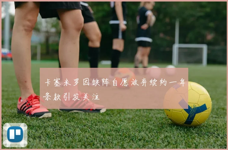 卡塞米罗因缺阵自愿放弃续约一年条款引发关注