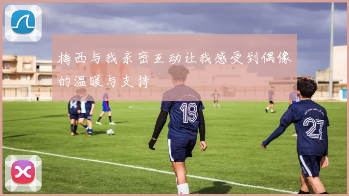 梅西与我亲密互动让我感受到偶像的温暖与支持