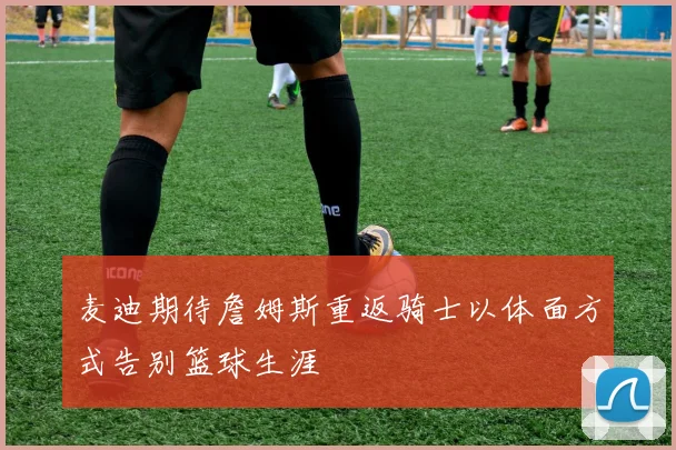麦迪期待詹姆斯重返骑士以体面方式告别篮球生涯