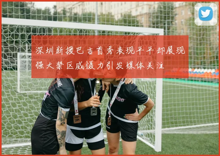 深圳新援巴吉首秀表现平平却展现强大禁区威慑力引发媒体关注