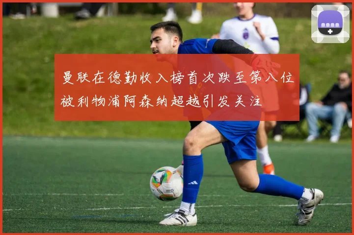 曼联在德勤收入榜首次跌至第八位被利物浦阿森纳超越引发关注