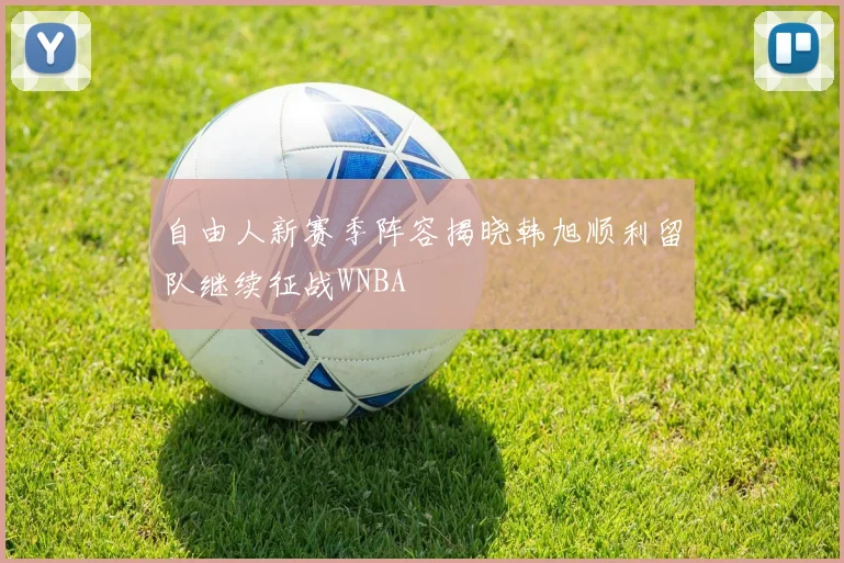 自由人新赛季阵容揭晓韩旭顺利留队继续征战WNBA