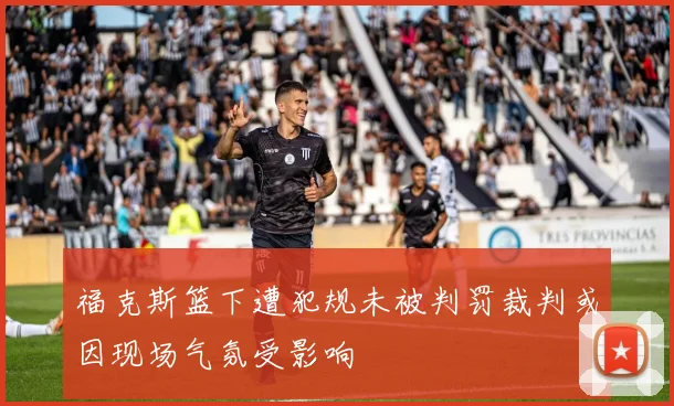福克斯篮下遭犯规未被判罚裁判或因现场气氛受影响
