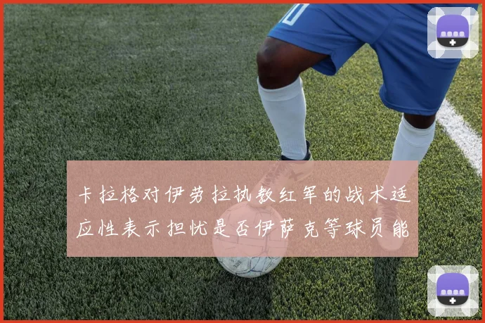 卡拉格对伊劳拉执教红军的战术适应性表示担忧是否伊萨克等球员能融入