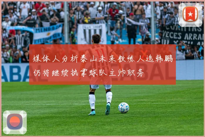 媒体人分析泰山未来教练人选韩鹏仍将继续执掌球队主帅职务